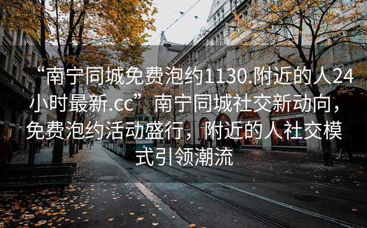 “南寧同城免費泡約1130.附近的人24小時最新.cc”南寧同城社交新動向，免費泡約活動盛行，附近的人社交模式引領(lǐng)潮流
