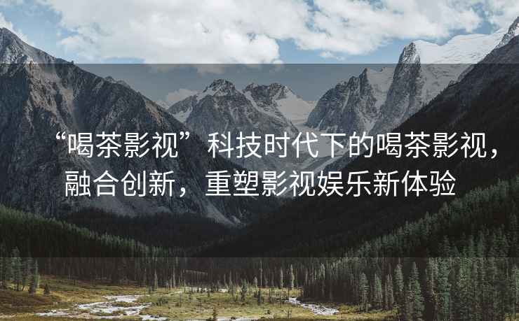 “喝茶影視”科技時代下的喝茶影視，融合創(chuàng)新，重塑影視娛樂新體驗