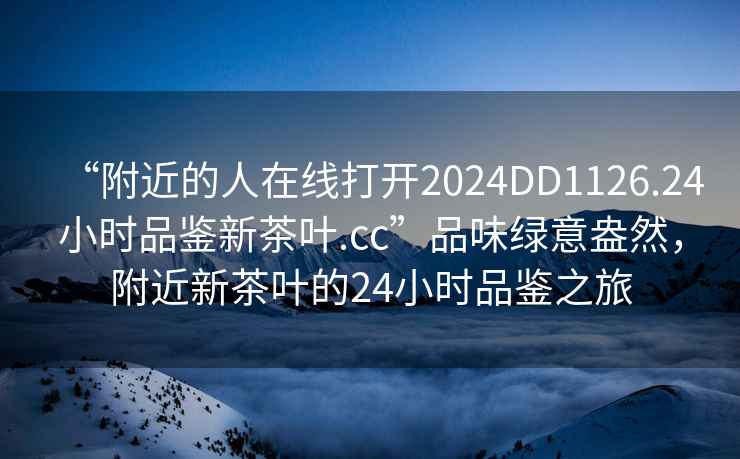 “附近的人在線打開(kāi)2024DD1126.24小時(shí)品鑒新茶葉.cc”品味綠意盎然，附近新茶葉的24小時(shí)品鑒之旅