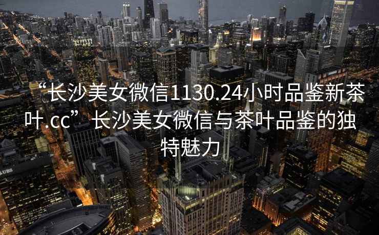 “長沙美女微信1130.24小時品鑒新茶葉.cc”長沙美女微信與茶葉品鑒的獨特魅力