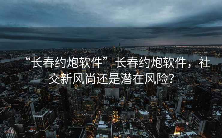 “長春約炮軟件”長春約炮軟件，社交新風尚還是潛在風險？