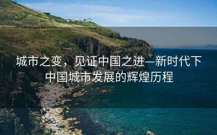 城市之變，見(jiàn)證中國(guó)之進(jìn)—新時(shí)代下中國(guó)城市發(fā)展的輝煌歷程