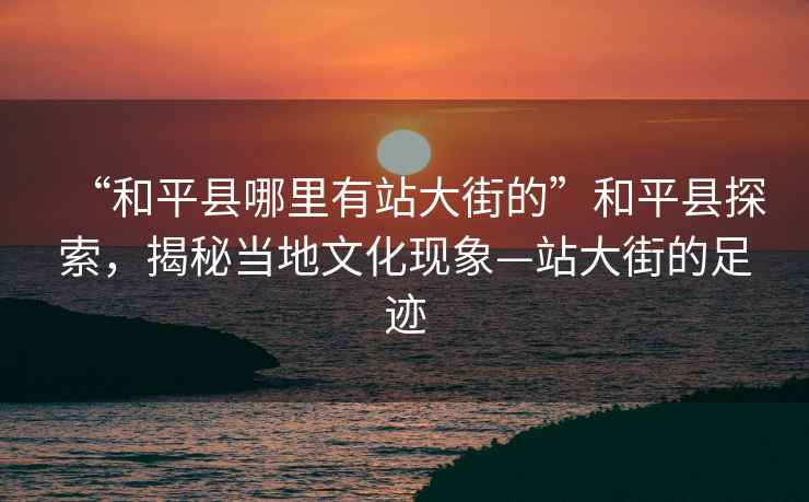 “和平縣哪里有站大街的”和平縣探索，揭秘當(dāng)?shù)匚幕F(xiàn)象—站大街的足跡