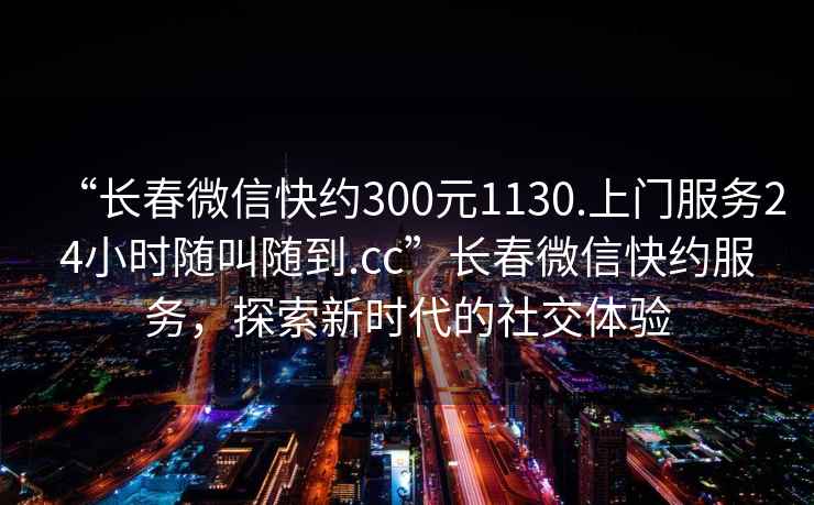 “長(zhǎng)春微信快約300元1130.上門服務(wù)24小時(shí)隨叫隨到.cc”長(zhǎng)春微信快約服務(wù)，探索新時(shí)代的社交體驗(yàn)
