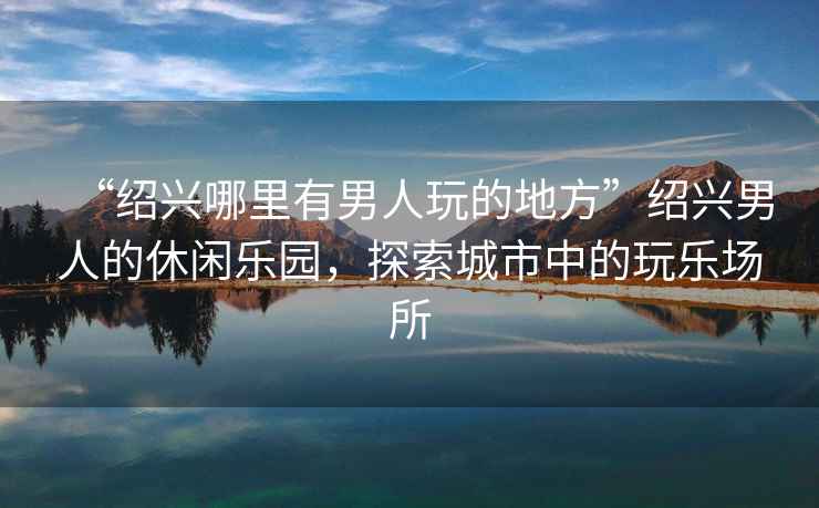 “紹興哪里有男人玩的地方”紹興男人的休閑樂(lè)園，探索城市中的玩樂(lè)場(chǎng)所