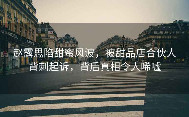 趙露思陷甜蜜風(fēng)波，被甜品店合伙人背刺起訴，背后真相令人唏噓