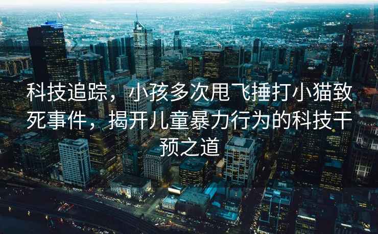科技追蹤，小孩多次甩飛捶打小貓致死事件，揭開(kāi)兒童暴力行為的科技干預(yù)之道