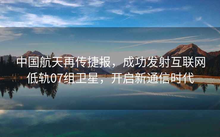 中國航天再傳捷報，成功發(fā)射互聯(lián)網(wǎng)低軌07組衛(wèi)星，開啟新通信時代