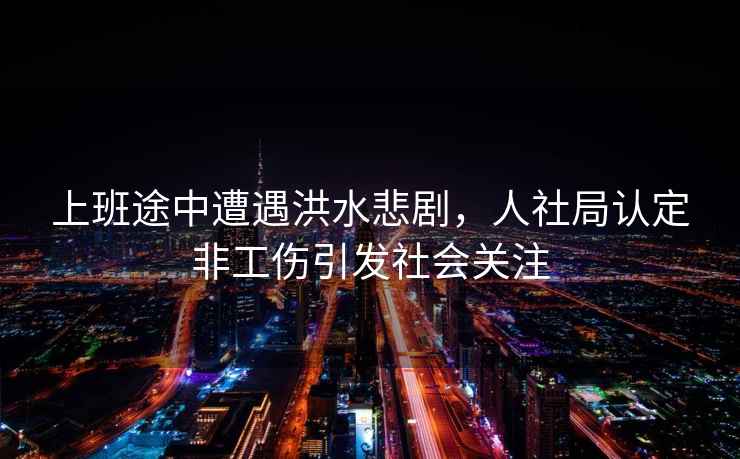 上班途中遭遇洪水悲劇，人社局認定非工傷引發(fā)社會關(guān)注