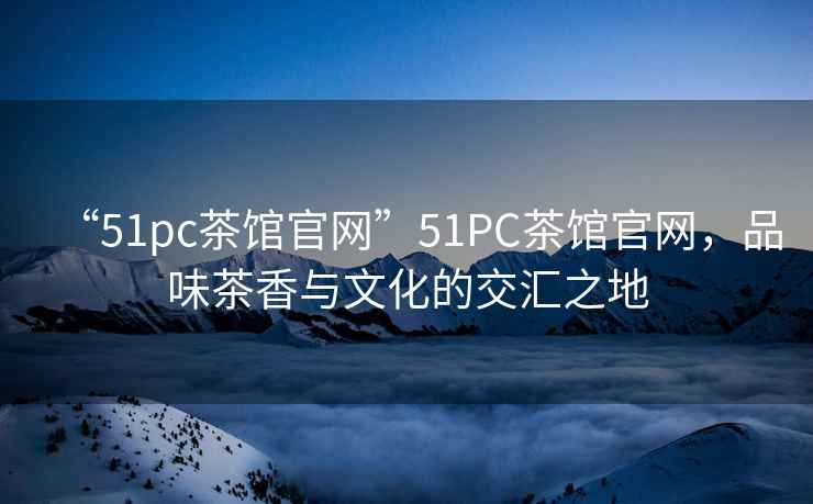 “51pc茶館官網(wǎng)”51PC茶館官網(wǎng)，品味茶香與文化的交匯之地