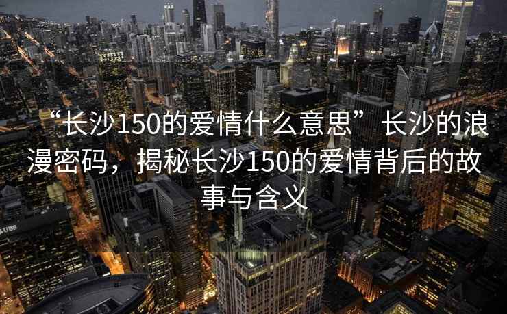 “長(zhǎng)沙150的愛(ài)情什么意思”長(zhǎng)沙的浪漫密碼，揭秘長(zhǎng)沙150的愛(ài)情背后的故事與含義