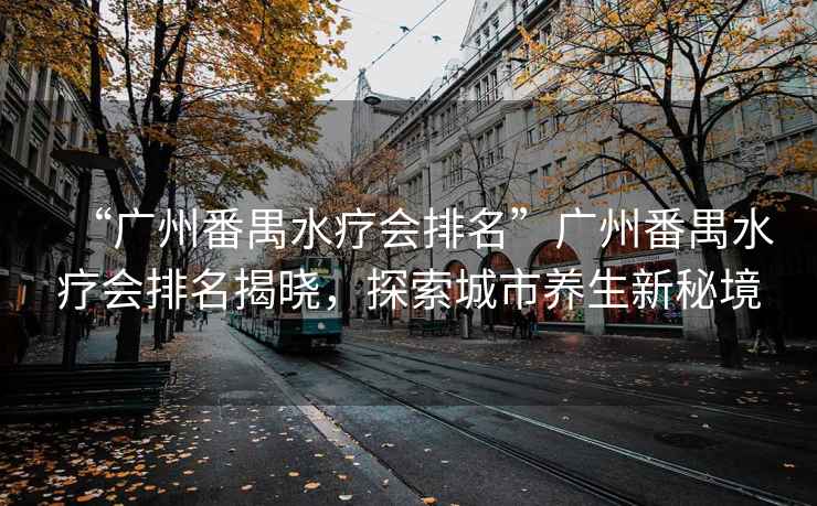 “廣州番禺水療會排名”廣州番禺水療會排名揭曉，探索城市養(yǎng)生新秘境