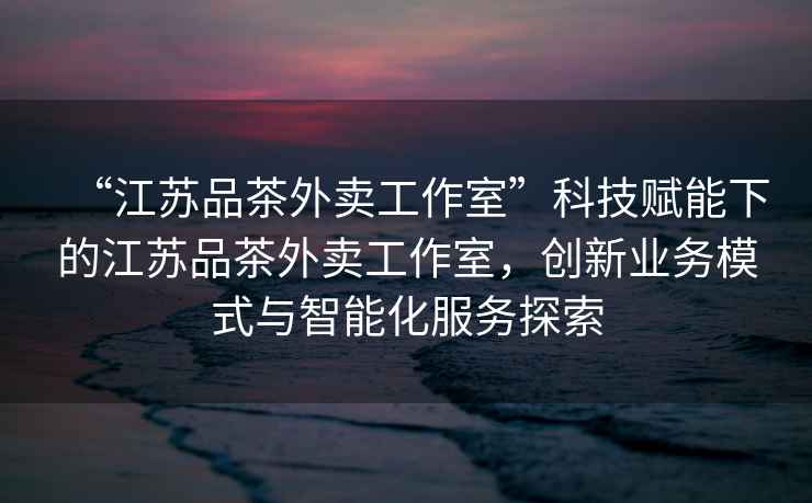 “江蘇品茶外賣工作室”科技賦能下的江蘇品茶外賣工作室，創(chuàng)新業(yè)務(wù)模式與智能化服務(wù)探索
