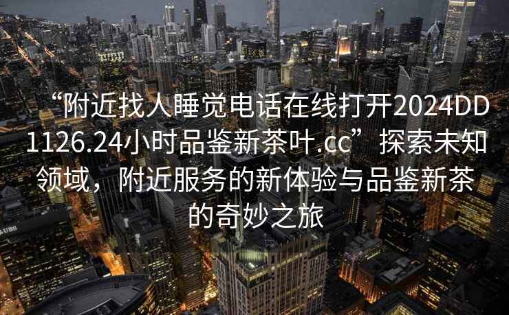 “附近找人睡覺電話在線打開2024DD1126.24小時(shí)品鑒新茶葉.cc”探索未知領(lǐng)域，附近服務(wù)的新體驗(yàn)與品鑒新茶的奇妙之旅
