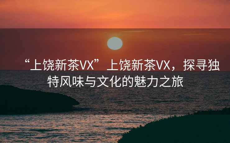 “上饒新茶VX”上饒新茶VX，探尋獨特風(fēng)味與文化的魅力之旅