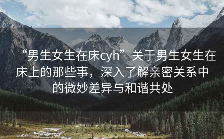 “男生女生在床cyh”關(guān)于男生女生在床上的那些事，深入了解親密關(guān)系中的微妙差異與和諧共處