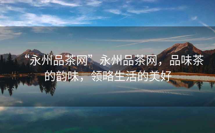 “永州品茶網(wǎng)”永州品茶網(wǎng)，品味茶的韻味，領(lǐng)略生活的美好