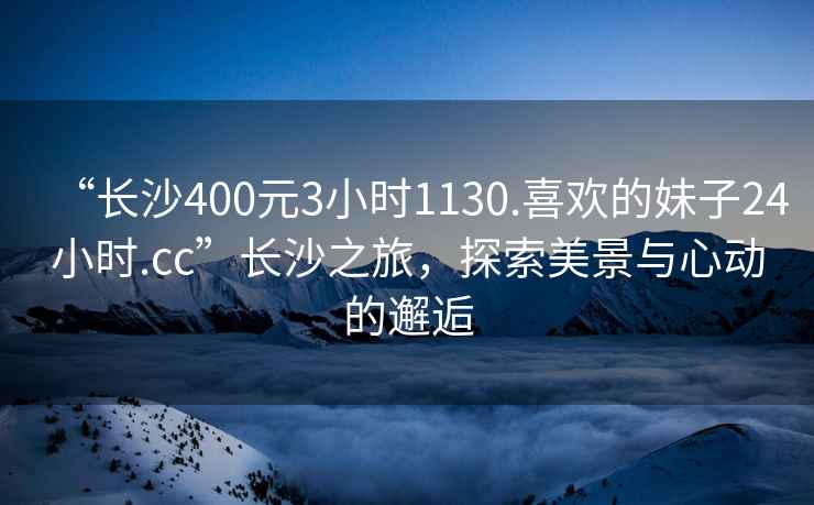 “長(zhǎng)沙400元3小時(shí)1130.喜歡的妹子24小時(shí).cc”長(zhǎng)沙之旅，探索美景與心動(dòng)的邂逅