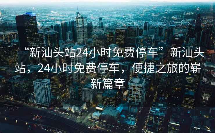 “新汕頭站24小時(shí)免費(fèi)停車”新汕頭站，24小時(shí)免費(fèi)停車，便捷之旅的嶄新篇章