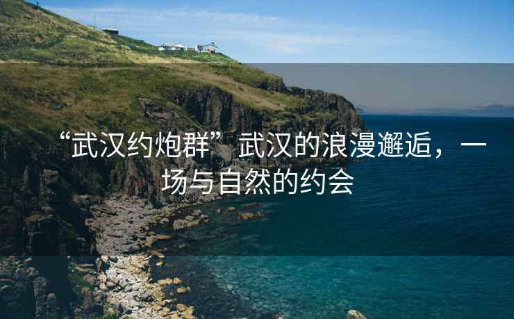 “武漢約炮群”武漢的浪漫邂逅，一場與自然的約會