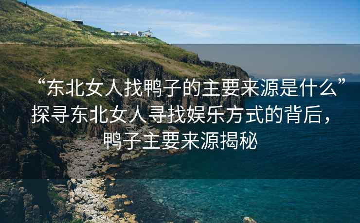 “東北女人找鴨子的主要來源是什么”探尋東北女人尋找娛樂方式的背后，鴨子主要來源揭秘
