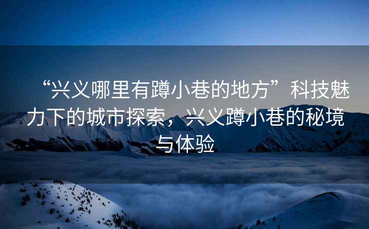 “興義哪里有蹲小巷的地方”科技魅力下的城市探索，興義蹲小巷的秘境與體驗(yàn)