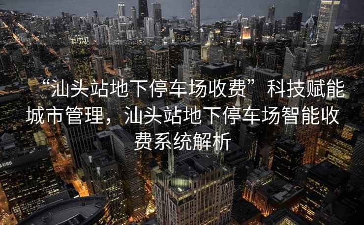 “汕頭站地下停車(chē)場(chǎng)收費(fèi)”科技賦能城市管理，汕頭站地下停車(chē)場(chǎng)智能收費(fèi)系統(tǒng)解析