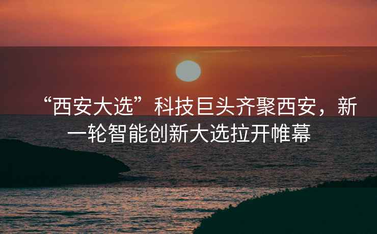 “西安大選”科技巨頭齊聚西安，新一輪智能創(chuàng)新大選拉開帷幕