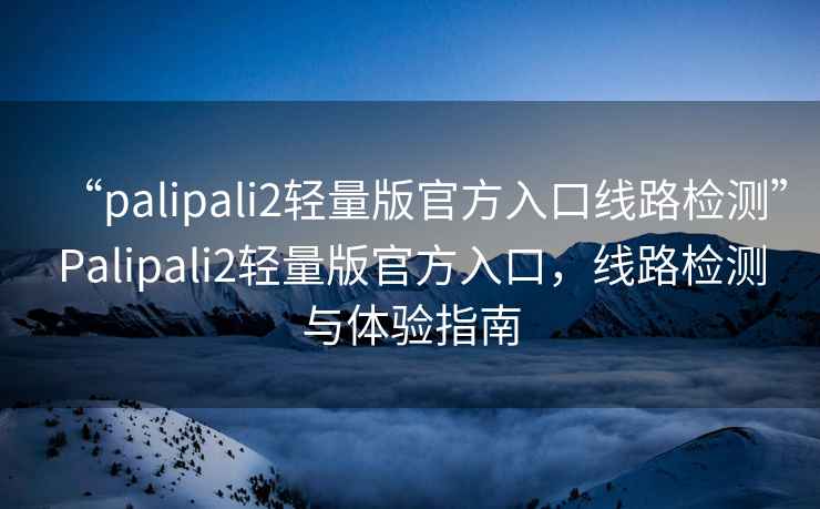 “palipali2輕量版官方入口線路檢測”Palipali2輕量版官方入口，線路檢測與體驗(yàn)指南