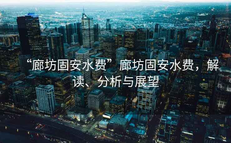 “廊坊固安水費(fèi)”廊坊固安水費(fèi)，解讀、分析與展望