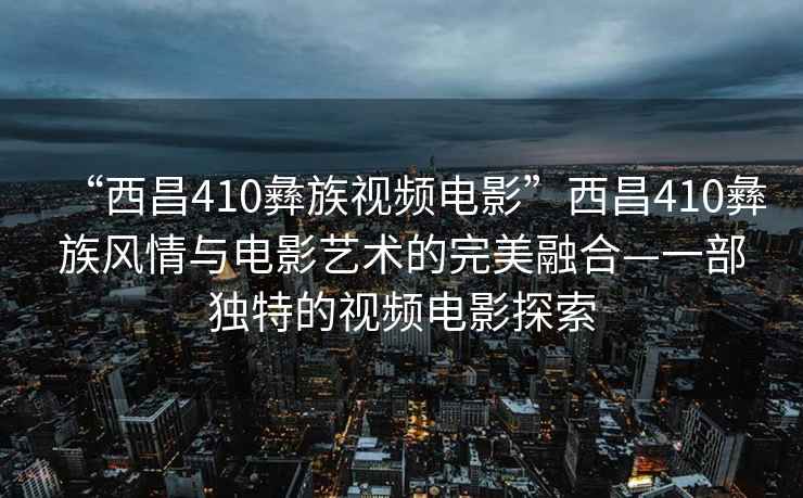 “西昌410彝族視頻電影”西昌410彝族風(fēng)情與電影藝術(shù)的完美融合—一部獨特的視頻電影探索