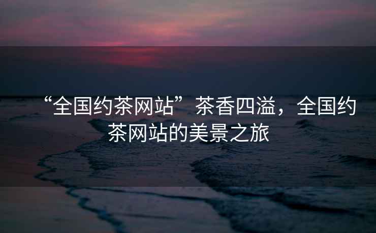 “全國約茶網站”茶香四溢，全國約茶網站的美景之旅