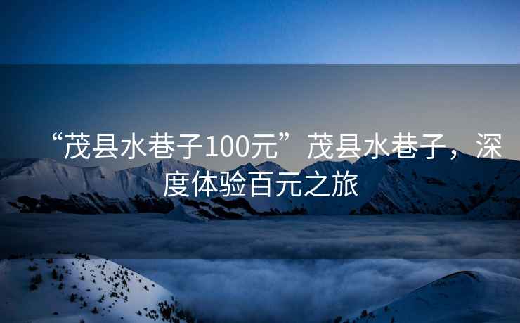 “茂縣水巷子100元”茂縣水巷子，深度體驗(yàn)百元之旅