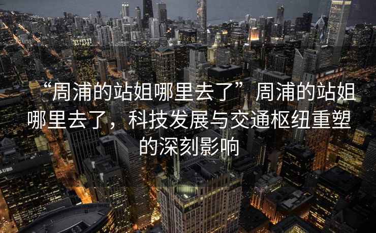 “周浦的站姐哪里去了”周浦的站姐哪里去了，科技發(fā)展與交通樞紐重塑的深刻影響