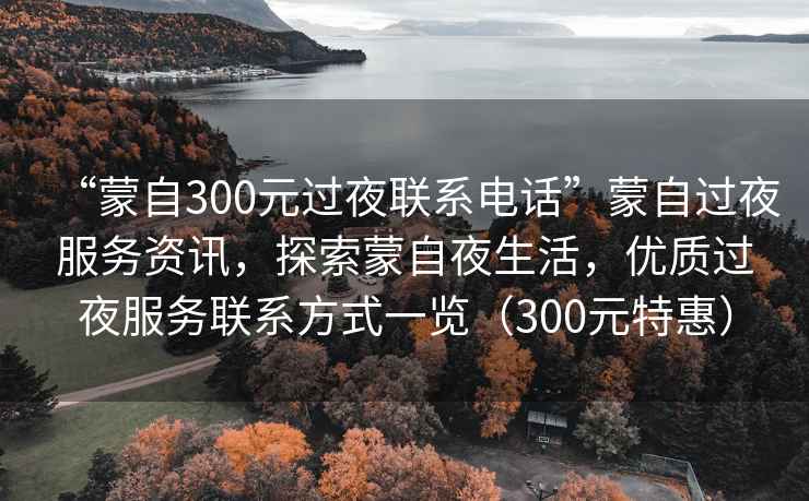 “蒙自300元過(guò)夜聯(lián)系電話”蒙自過(guò)夜服務(wù)資訊，探索蒙自夜生活，優(yōu)質(zhì)過(guò)夜服務(wù)聯(lián)系方式一覽（300元特惠）
