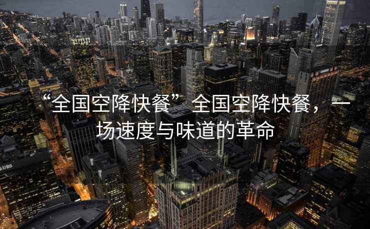 “全國(guó)空降快餐”全國(guó)空降快餐，一場(chǎng)速度與味道的革命