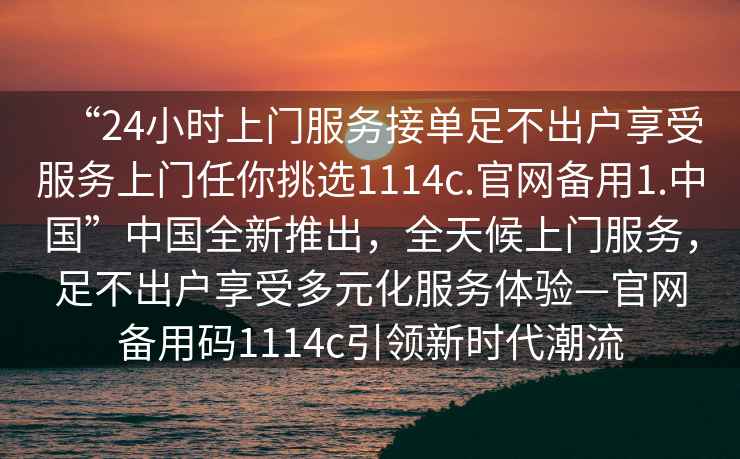“24小時上門服務(wù)接單足不出戶享受服務(wù)上門任你挑選1114c.官網(wǎng)備用1.中國”中國全新推出，全天候上門服務(wù)，足不出戶享受多元化服務(wù)體驗—官網(wǎng)備用碼1114c引領(lǐng)新時代潮流