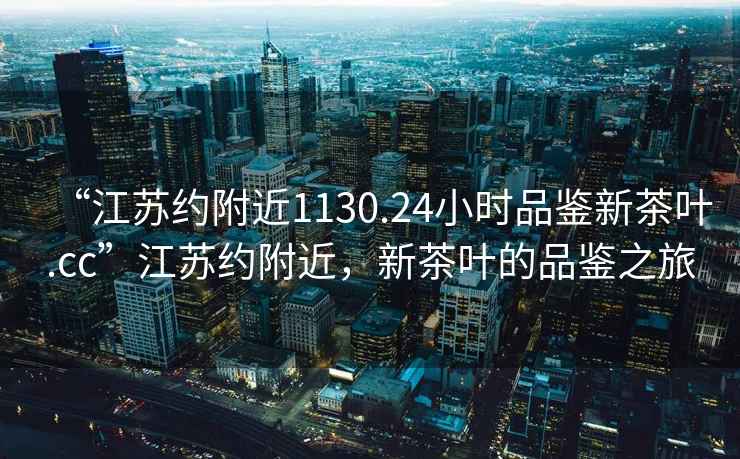 “江蘇約附近1130.24小時(shí)品鑒新茶葉.cc”江蘇約附近，新茶葉的品鑒之旅