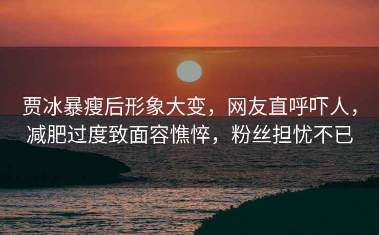 賈冰暴瘦后形象大變，網(wǎng)友直呼嚇人，減肥過度致面容憔悴，粉絲擔憂不已