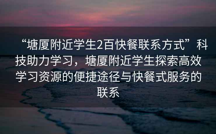 “塘廈附近學生2百快餐聯系方式”科技助力學習，塘廈附近學生探索高效學習資源的便捷途徑與快餐式服務的聯系
