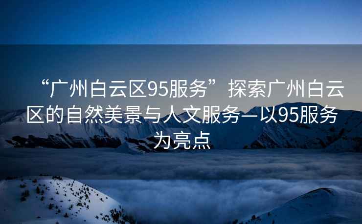 “廣州白云區(qū)95服務(wù)”探索廣州白云區(qū)的自然美景與人文服務(wù)—以95服務(wù)為亮點(diǎn)