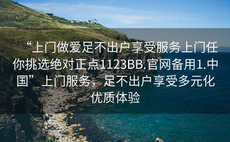 “上門做愛足不出戶享受服務(wù)上門任你挑選絕對正點1123BB.官網(wǎng)備用1.中國”上門服務(wù)，足不出戶享受多元化優(yōu)質(zhì)體驗