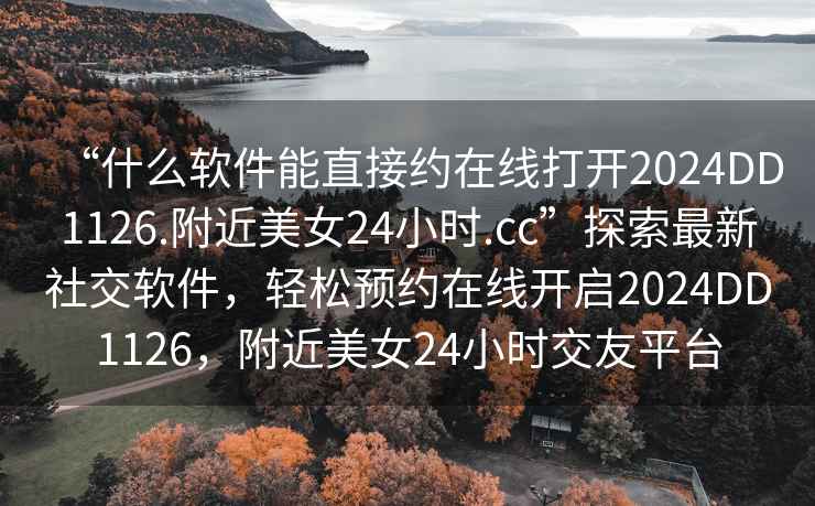 “什么軟件能直接約在線打開2024DD1126.附近美女24小時.cc”探索最新社交軟件，輕松預(yù)約在線開啟2024DD1126，附近美女24小時交友平臺