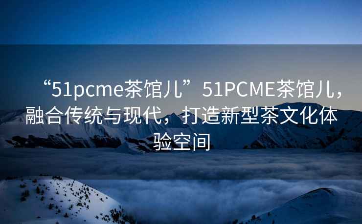 “51pcme茶館兒”51PCME茶館兒，融合傳統(tǒng)與現(xiàn)代，打造新型茶文化體驗(yàn)空間