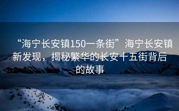 “海寧長安鎮(zhèn)150一條街”海寧長安鎮(zhèn)新發(fā)現(xiàn)，揭秘繁華的長安十五街背后的故事