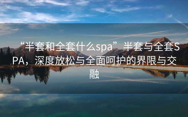“半套和全套什么spa”半套與全套SPA，深度放松與全面呵護的界限與交融