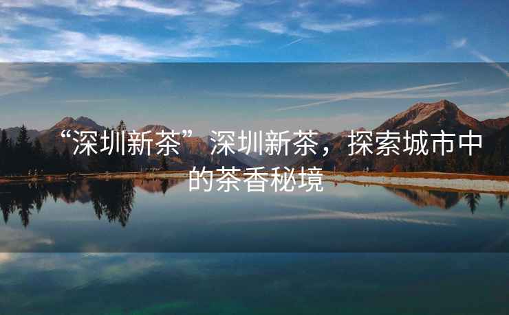 “深圳新茶”深圳新茶，探索城市中的茶香秘境