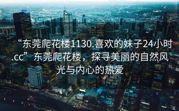 “東莞爬花樓1130.喜歡的妹子24小時(shí).cc”東莞爬花樓，探尋美麗的自然風(fēng)光與內(nèi)心的熱愛(ài)