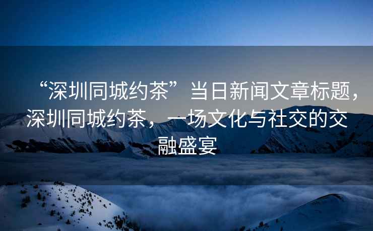 “深圳同城約茶”當(dāng)日新聞文章標(biāo)題，深圳同城約茶，一場(chǎng)文化與社交的交融盛宴