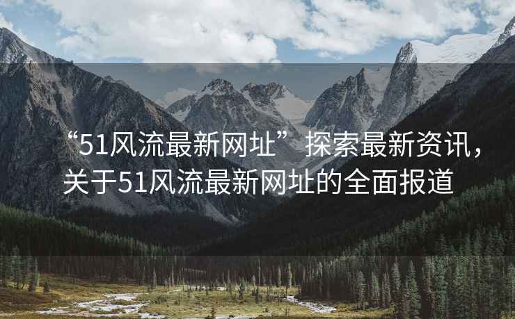 “51風(fēng)流最新網(wǎng)址”探索最新資訊，關(guān)于51風(fēng)流最新網(wǎng)址的全面報道